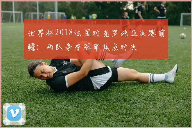 世界杯2018法国对克罗地亚决赛前瞻：两队争夺冠军焦点对决