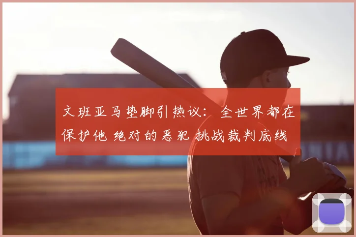 文班亚马垫脚引热议:全世界都在保护他 绝对的恶犯 挑战裁判底线