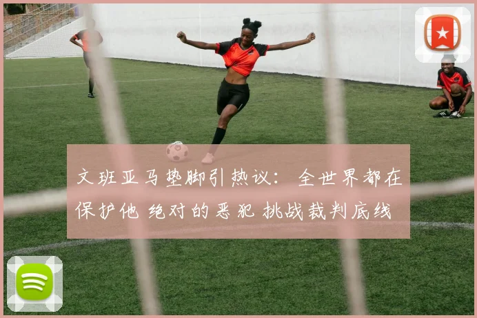 文班亚马垫脚引热议:全世界都在保护他 绝对的恶犯 挑战裁判底线