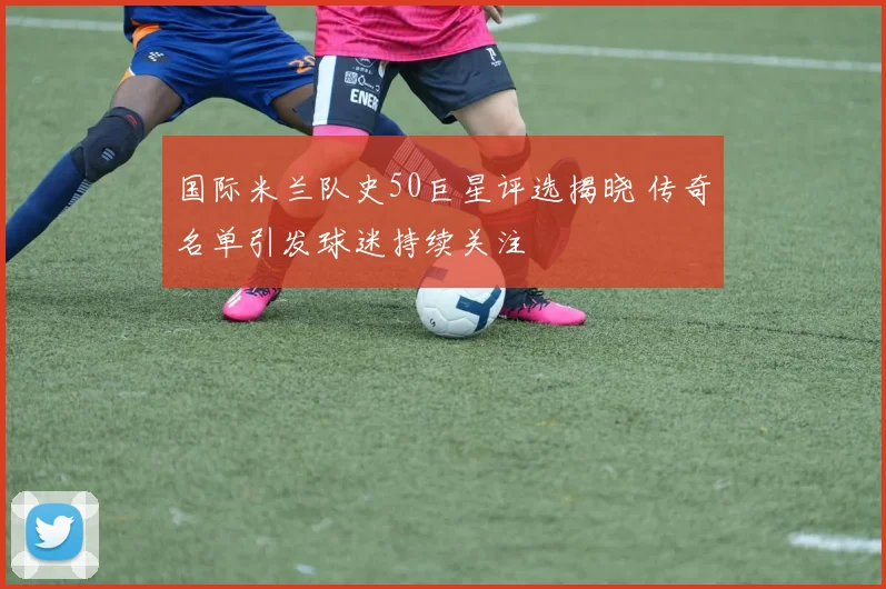 国际米兰队史50巨星评选揭晓 传奇名单引发球迷持续关注