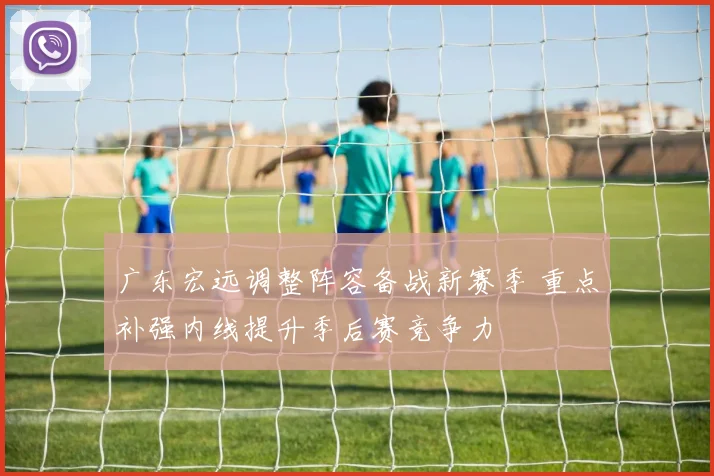 广东宏远调整阵容备战新赛季 重点补强内线提升季后赛竞争力