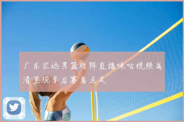 广东宏远男篮对阵直播咪咕视频高清呈现季后赛看点足