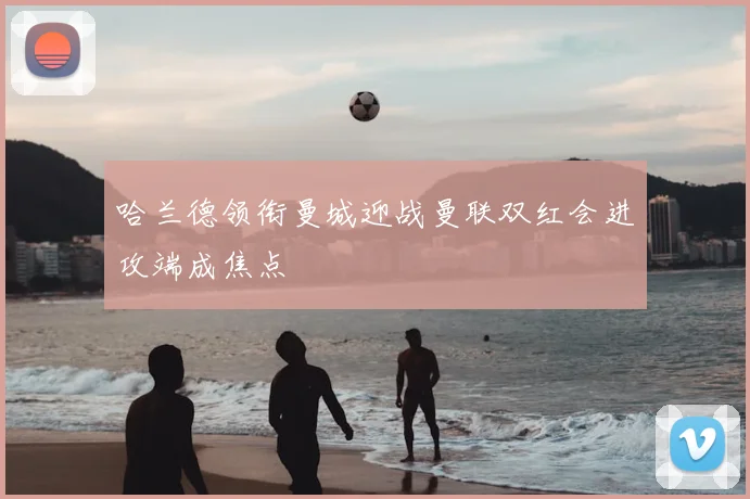 哈兰德领衔曼城迎战曼联双红会进攻端成焦点