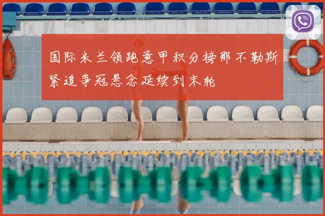 国际米兰领跑意甲积分榜那不勒斯紧追争冠悬念延续到末轮