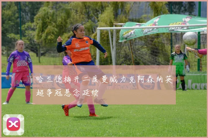 哈兰德梅开二度曼城力克阿森纳英超争冠悬念延续