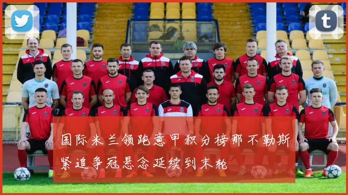 国际米兰领跑意甲积分榜那不勒斯紧追争冠悬念延续到末轮