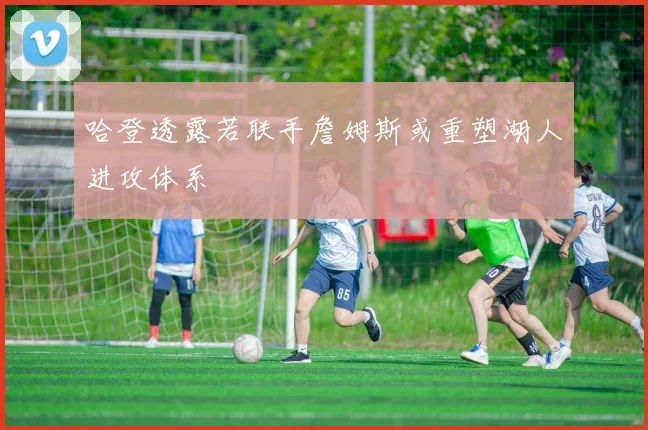 哈登透露若联手詹姆斯或重塑湖人进攻体系