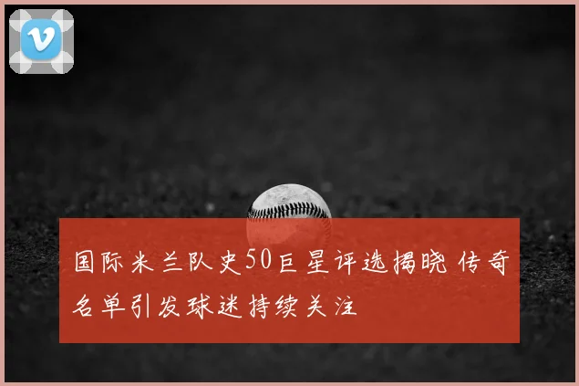 国际米兰队史50巨星评选揭晓 传奇名单引发球迷持续关注